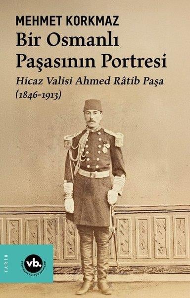 Mehmet KorkmazOsmanli TarihiBir Osmanlı Paşasının Portresi: Hicaz Valisi Ahmed Ratib Paşa (1846 - 1913)