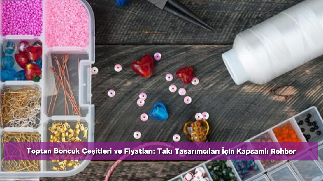Toptan Boncuk Çeşitleri ve Fiyatları: Takı Tasarımcıları İçin Kapsamlı Rehber