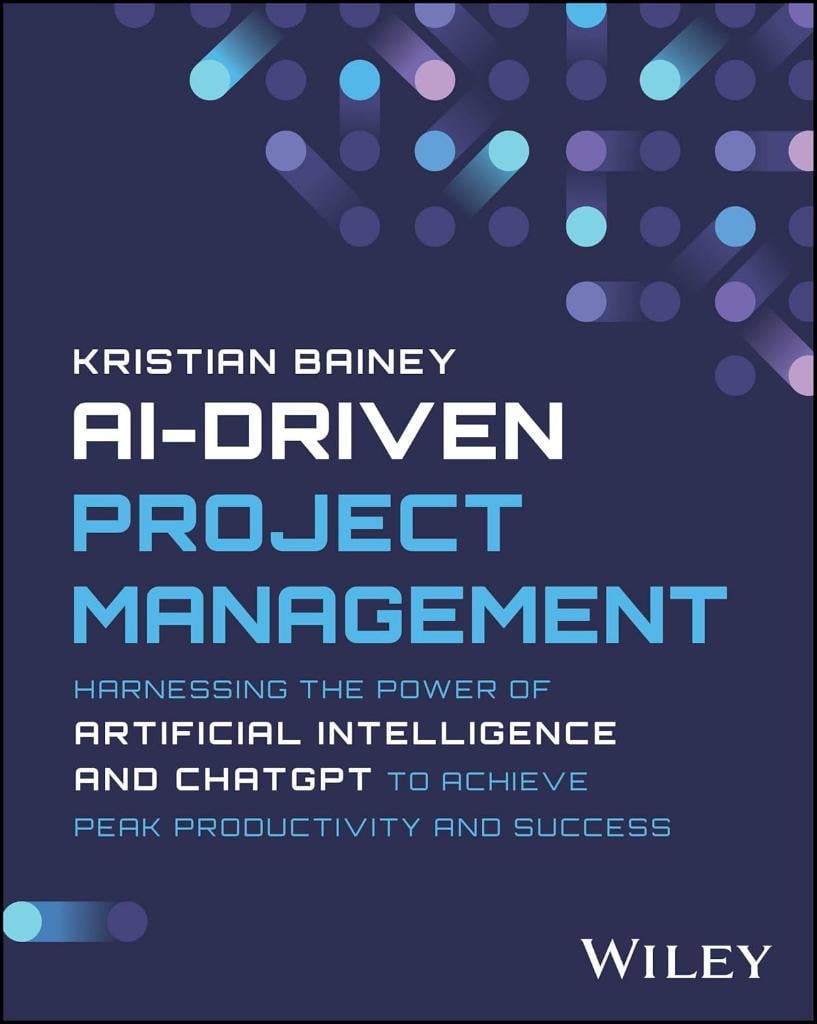 AI-Driven Project Management: Harnessing the Power of Artificial Intelligence and ChatGPT to Achieve Peak Productivity and Success Kristian Bainey