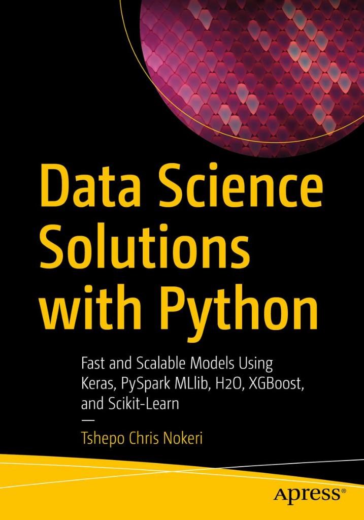 Data Science Solutions with Python: Fast and Scalable Models Using Keras, PySpark MLlib, H2O, XGBoost, and Scikit-Learn Tshepo Chris Nokeri
