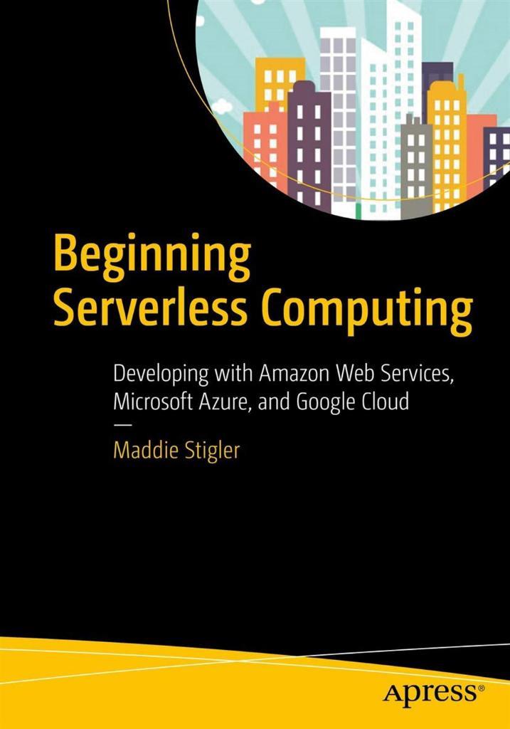 Beginning Serverless Computing: Developing with Amazon Web Services, Microsoft Azure, and Google Cloud Maddie Stigler