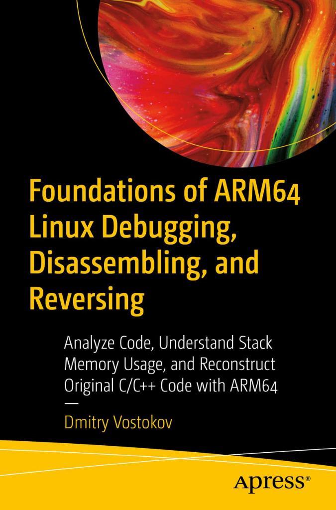 Foundations of ARM64 Linux Debugging, Disassembling, and Reversing: Analyze Code, Understand Stack Memory Usage, and Reconstruct Original C/C++ Code with ARM64 Dmitry Vostokov