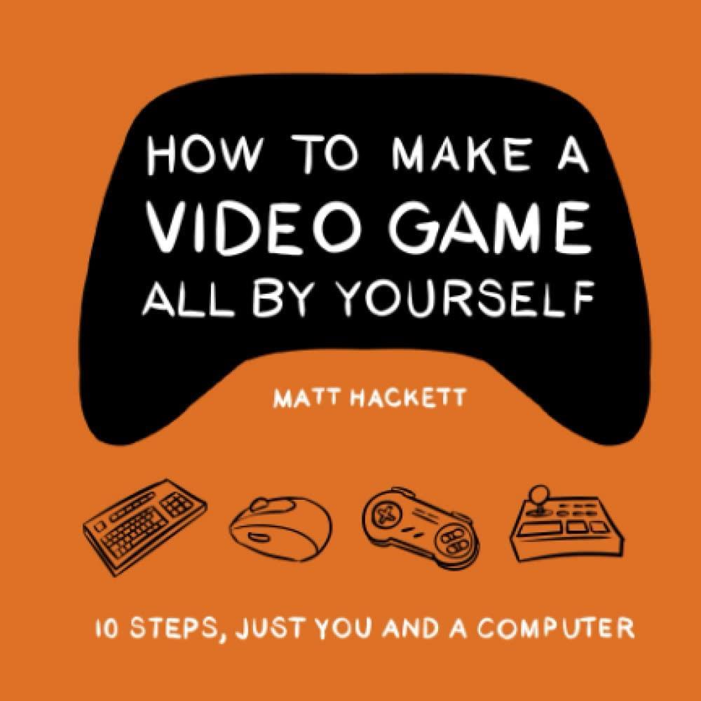 How to Make a Video Game All By Yourself: 10 steps, just you and a computer Matt Hackett