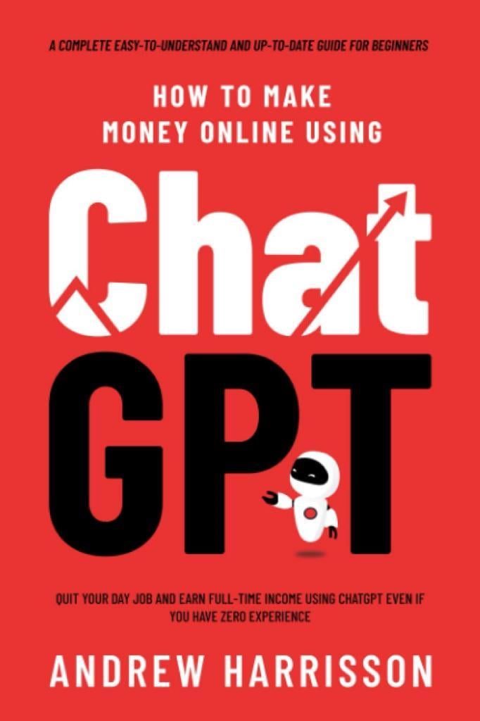 How to Make Money Online Using ChatGPT: Quit Your Day Job and Earn Full-Time Income Using ChatGPT Even if You Have Zero Experience (A Complete Easy-to-Understand and Up-to-Date Guide for Beginners) Andrew Harrisson
