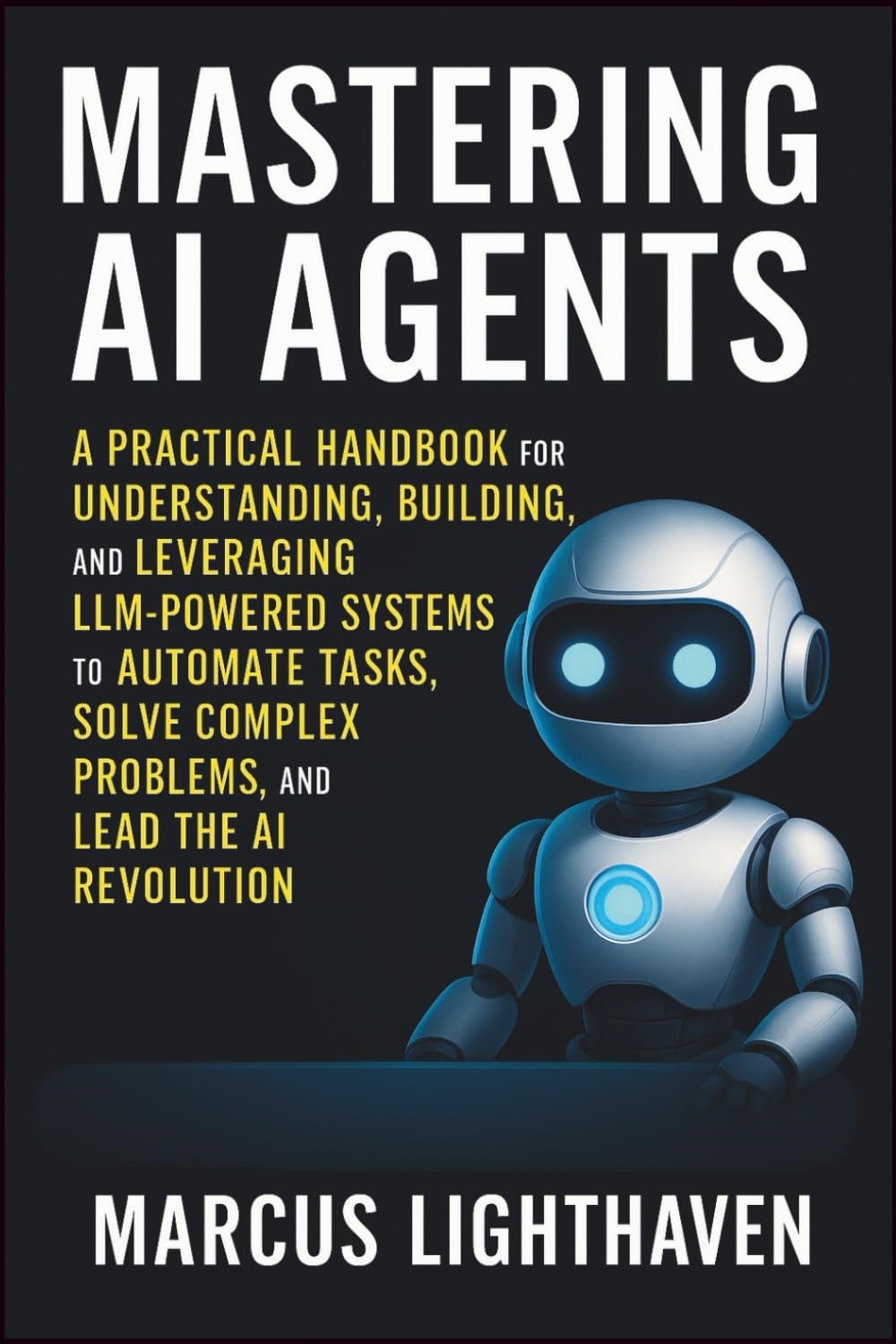 Mastering AI Agents: A Practical Handbook for Understanding, Building, and Leveraging LLM-Powered Autonomous Systems to Automate Tasks, Solve Complex Problems, and Lead the AI Revolution Marcus Lighthaven