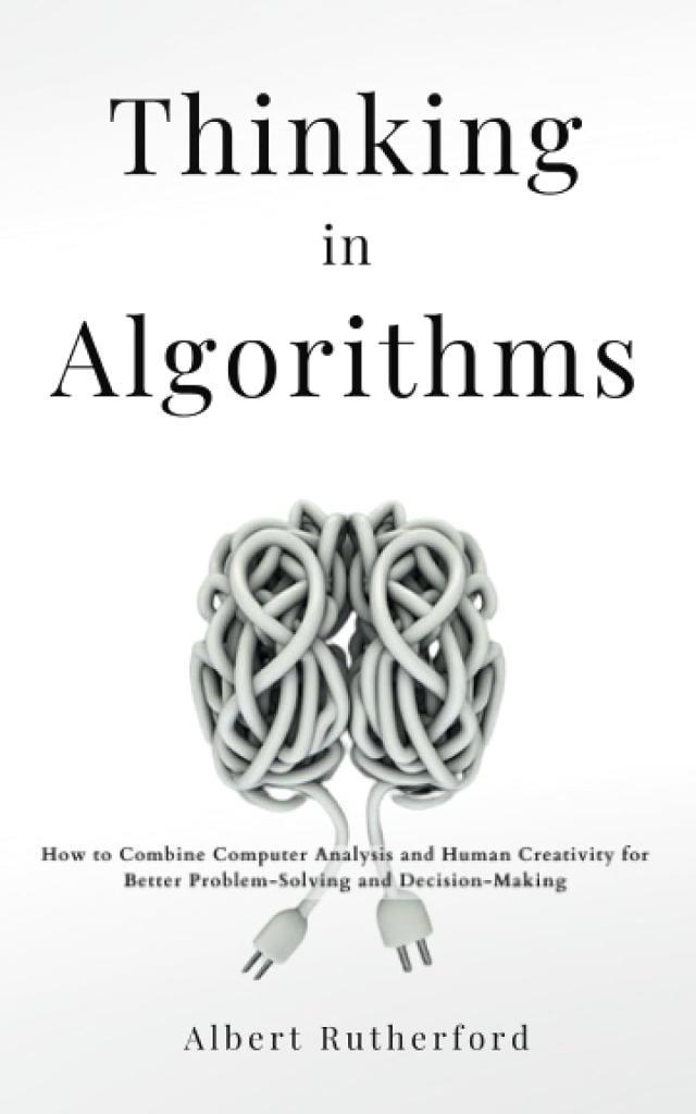 Thinking in Algorithms: How to Combine Computer Analysis and Human Creativity for Better Problem-Solving and Decision-Making Albert Rutherford