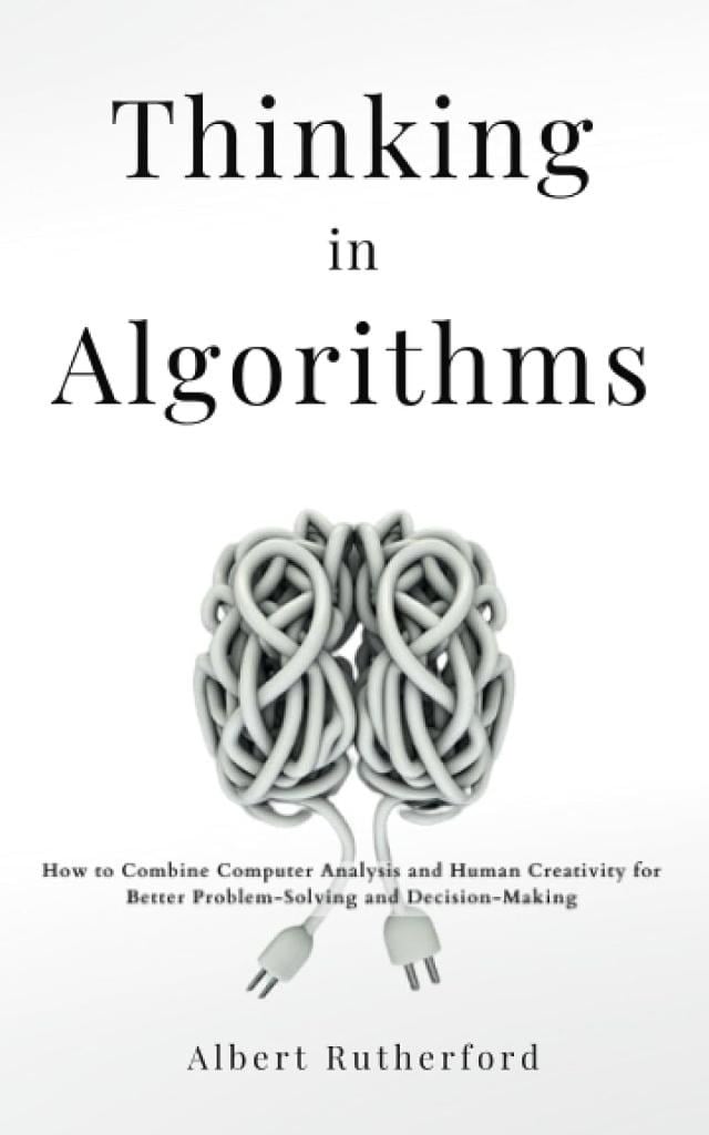 Thinking in Algorithms: How to Combine Computer Analysis and Human Creativity for Better Problem-Solving and Decision-Making Albert Rutherford