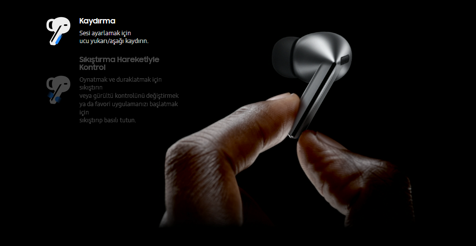  Kusursuz kontrol parmaklarınızın ucunda  Telefonunuzu cebinizdeyken kulaklıklarınızı basit hareketlerle kolayca kontrol edin. Hızlı bir kaydırma hareketiyle bile Galaxy Buds3 Pro'nuzun kulaklarınızda güvenli bir şekilde kalacağından emin olabilirsiniz. 