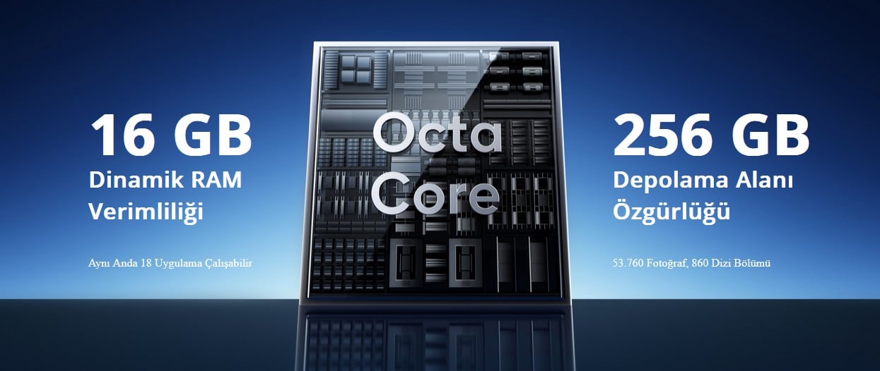 Güçlü Octa-core Yonga Seti   Sekiz çekirdekli yonga seti, üstün performans sağlarken, 8GB+8GB dinamik RAM, yoğun çoklu görevler sırasında akıcı kullanım sunmak için güç artışı sağlar. 256GB ROM ile en sevdiğiniz fotoğrafları, videoları ve oyunları telefonunuzda tutabilirsiniz ve telefonunuzu yıllarca sorunsuz kullanabilirsiniz.