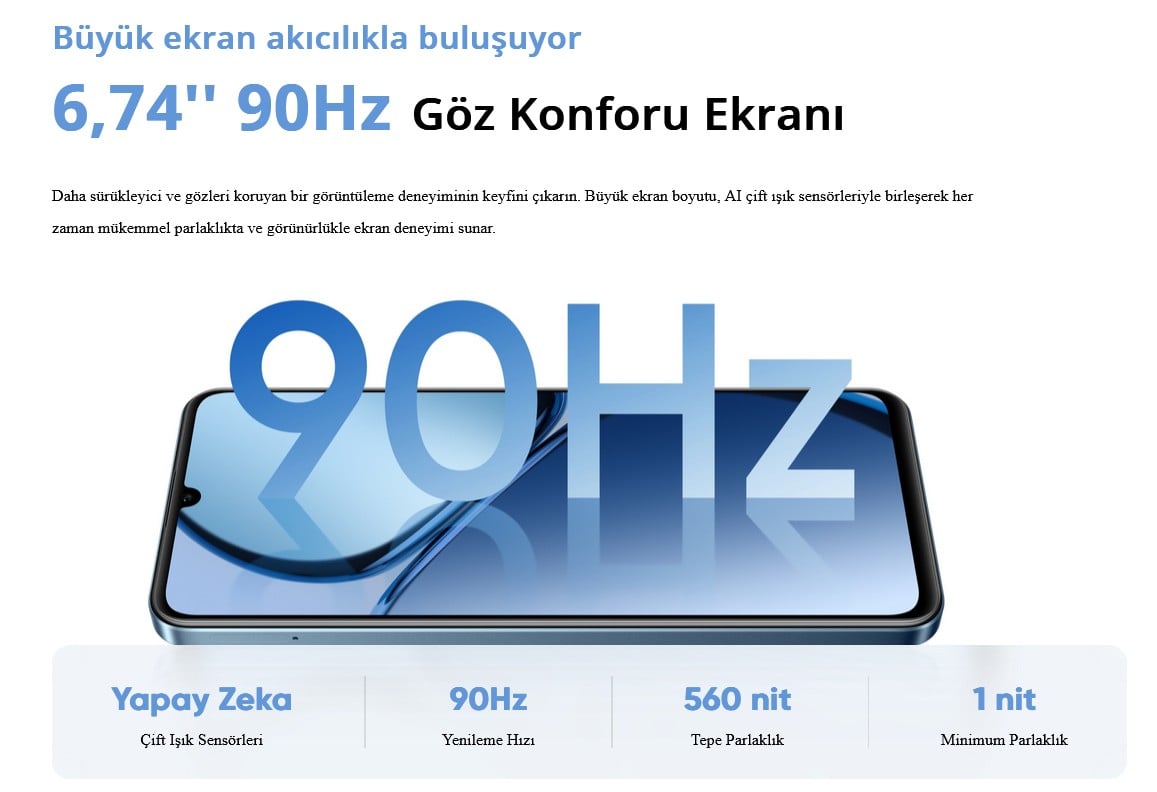 Büyük ekran akıcılıkla buluşuyor 6,74'' 90Hz Göz Konforu Ekranı Daha sürükleyici ve gözleri koruyan bir görüntüleme deneyiminin keyfini çıkarın. Büyük ekran boyutu, AI çift ışık sensörleriyle birleşerek her zaman mükemmel parlaklıkta ve görünürlükle ekran deneyimi sunar. 