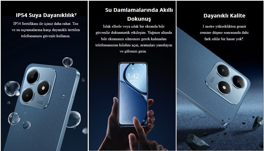 IP54 Suya Dayanıklılık⁷ IP54 Sertifikası ile içiniz daha rahat. Toz ve su sıçramalarına karşı dayanıklı üretilen telefonunuzu güvenle kullanın. Su Damlamalarında Akıllı Dokunuş Islak ellerle veya ıslak bir ekranda bile güvenilir dokunmatik etkileşim. Yağmur altında bile ekranınızı silmenize gerek kalmadan telefonunuzun kilidini açın, aramaları yanıtlayın ve şifrenizi girin.  Dayanıklı Kalite 1 metre yükseklikten granit zemine düşme sonrasında dahi fark edilir bir hasar yok⁸.