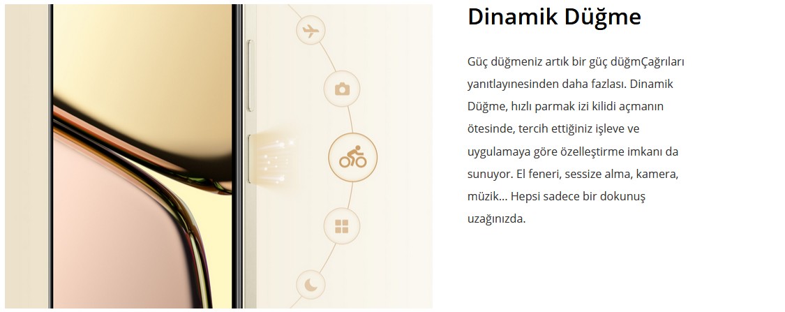 Dinamik Düğme  Güç düğmeniz artık bir güç düğmÇağrıları yanıtlayınesinden daha fazlası. Dinamik Düğme, hızlı parmak izi kilidi açmanın ötesinde, tercih ettiğiniz işleve ve uygulamaya göre özelleştirme imkanı da sunuyor. El feneri, sessize alma, kamera, müzik... Hepsi sadece bir dokunuş uzağınızda.