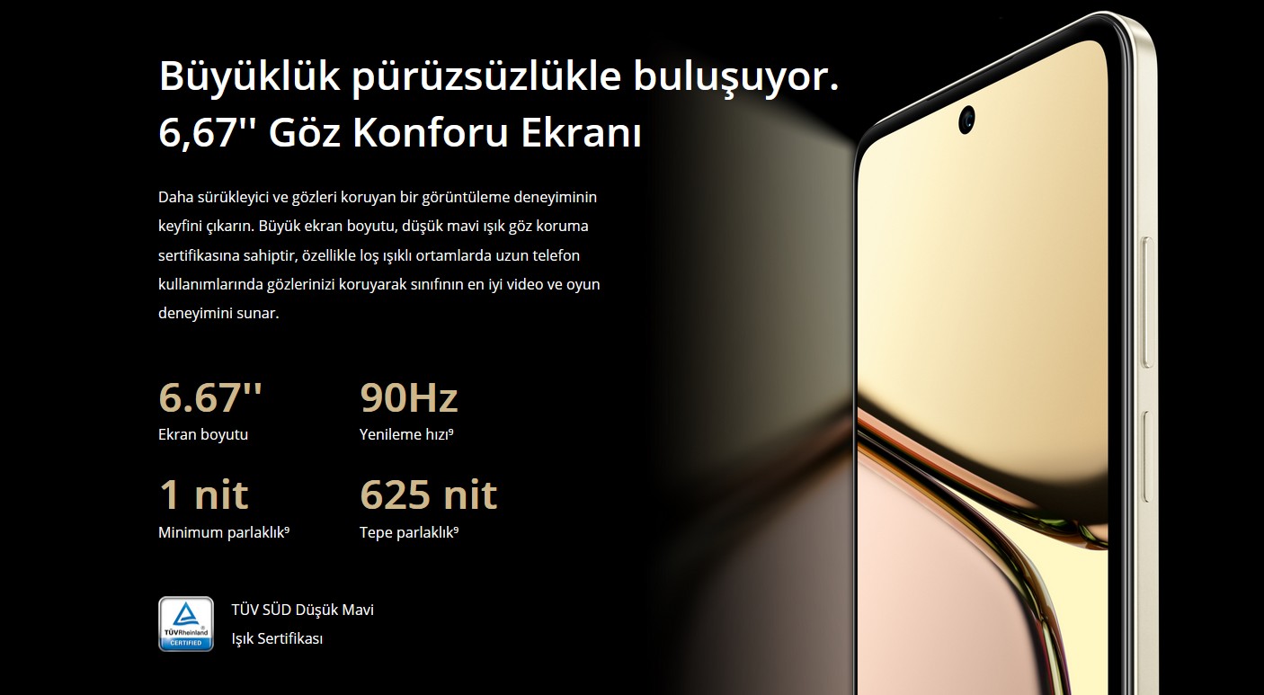 Daha İyi Kalite Göz Konforu Ekranı. IP54 Suya Dayanıklılık⁸. Su Damlamalarında Akıllı Dokunuş. Büyüklük pürüzsüzlükle buluşuyor. 6,67'' Göz Konforu Ekranı Daha sürükleyici ve gözleri koruyan bir görüntüleme deneyiminin keyfini çıkarın. Büyük ekran boyutu, düşük mavi ışık göz koruma sertifikasına sahiptir, özellikle loş ışıklı ortamlarda uzun telefon kullanımlarında gözlerinizi koruyarak sınıfının en iyi video ve oyun deneyimini sunar.