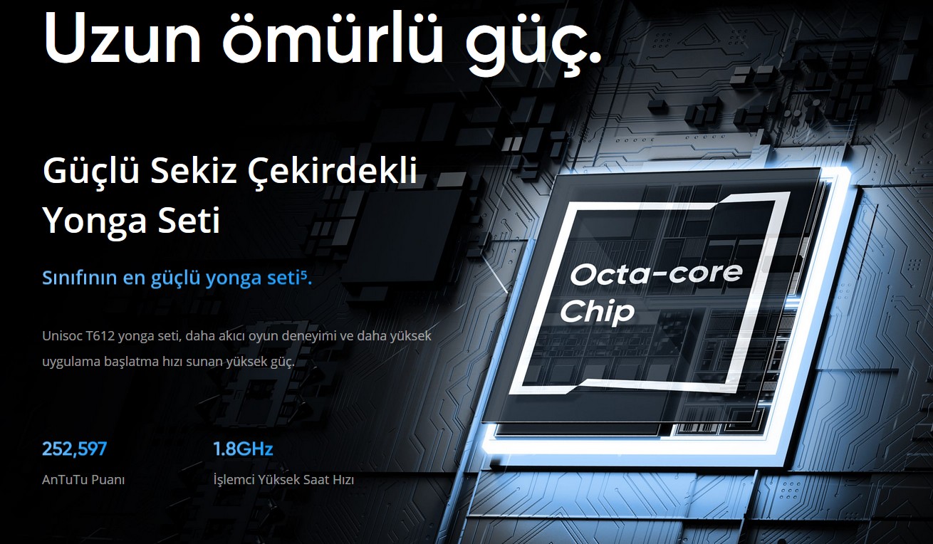 Uzun ömürlü güç. Güçlü Sekiz Çekirdekli  Yonga Seti  Sınıfının en güçlü yonga seti⁵. Unisoc T612 yonga seti, daha akıcı oyun deneyimi ve daha yüksek uygulama başlatma hızı sunan yüksek güç.  252,597 AnTuTu Puanı  1.8GHz İşlemci Yüksek Saat Hızı