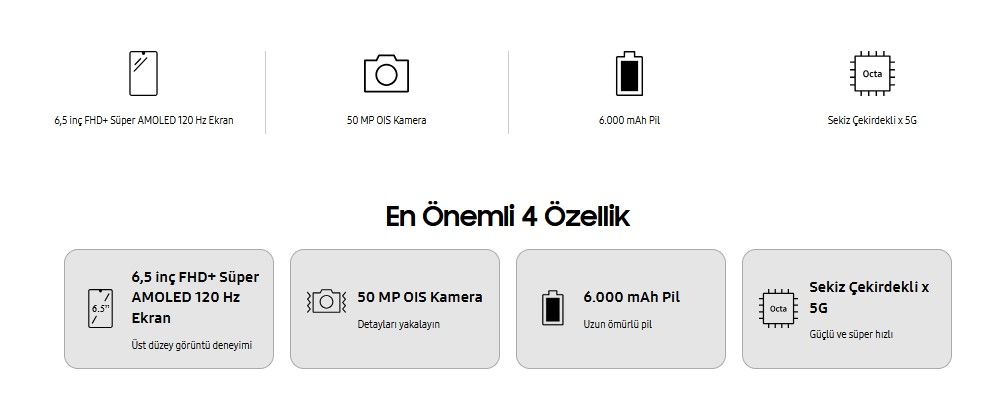   6,5 inç FHD+ Süper AMOLED 120 Hz Ekran  Üst düzey görüntü deneyimi Camera  50 MP OIS Kamera  Detayları yakalayın Pil  6.000 mAh Pil  Uzun ömürlü pil Performance  Sekiz Çekirdekli x 5G  Güçlü ve süper hızlı