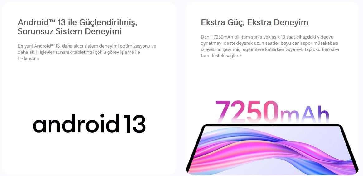  Ekstra Güç, Ekstra Deneyim  Dahili 7250mAh pil, tam şarjla yaklaşık 13 saat cihazdaki videoyu oynatmayı destekleyerek uzun saatler boyu canlı spor müsakabası izleyebilir, çevrimiçi eğitimlere katılırken veya e-kitap okurken size tam destek sağlar.