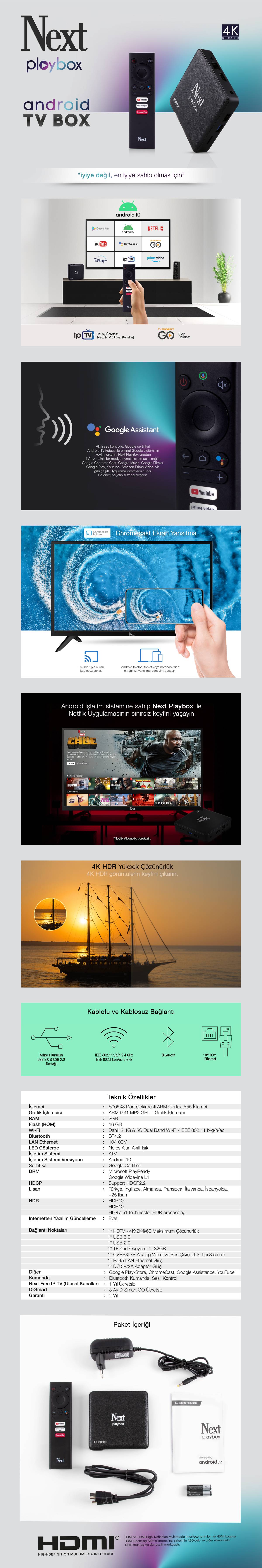 İşlemci: S905X3 Dört Çekirdekli ARM Cortex-A55 İşlemci Grafik İşlemcisi: ARM G31 MP2 GPU - Grafik İşlemcisi RAM: 2GB Flash (ROM): 16GB Wi-Fi: Dahili 2.4G & 5G Wi-Fi / IEEE 802.11 b/g/n/ac Bluetooth: BT4.2 LAN Ethernet: 10N/100M LED Gösterge: Nefes Alan Akıllı Işık İşletim Sistemi: ATV İşletim Sistemi Versiyonu: Android 10 Sertifika: Google Certified DRM: Microsoft PlayReady, Google Widevine L1 HDCP: Support HDCP2.2 Lisan: Türkçe, İngilizce, Almanca, Fransızca, İtalyanca, İspanyolca, +25 lisan HDR: HDR10+, HDR10, HLG and Technicolor HDR processing OTA (İnternetten Yazılım Güncelleme): Evet Video Kod Çözücü (Codec): -VP9 Profile-2 up to 4Kx2K@60fps -H.265 HEVC MP-10@L5.1 up to 4Kx2K@60fps -AVS2-P2 Profile up to 4Kx2K@60fps -H.264 AVC HP@L5.1 up to 4Kx2K@30fps -H.264 MVC up to 1080P@60fps -MPEG-4 ASP@L5 up to 1080P@60fps (ISO-14496) -WMV/VC-1 SP/MP/AP up to 1080P@60fps -AVS-P16(AVS+) /AVS-P2 JiZhun Profile up to 1080P@60fps -MPEG-2 MP/HL up to 1080P@60fps (ISO-13818) -MPEG-1 MP/HL up to 1080P@60fps (ISO-11172) -RealVideo 8/9/10 up to 1080P@60fps 3D Grafik: -ARM G31 MP2 GPU, 4-wide warps, dual texture pipe, 2x 4-wide execution engines (EE) -Concurrent multi-core processing -OpenGL ES 3.2, Vulkan 1.0 and OpenCL 2.0 support Bağlantı Noktaları: -1x HDTV - 4K*2K@60 Maksimum Çözünürlük -1x USB 3.0 -1x USB 2.0 -1x TF Kart Okuyucu 1~32GB -1x CVBS&L/R Analog Video ve Ses Çıkışı (Jak Tipi 3.5mm) -1x RJ45 LAN Ethernet Giriş -1x DC 5V/2A Adaptör Girişi Diğer: Google Play-Store, ChromeCast, Google Assistance, YouTube Kumanda: Bluetooth Kumanda, Sesli Kontrol