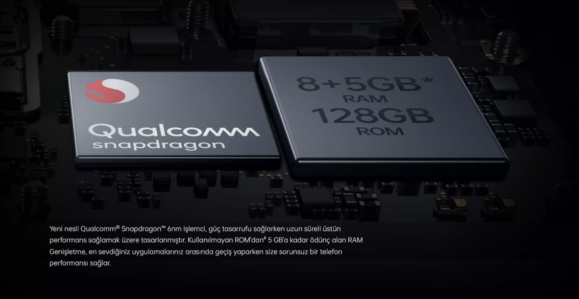  Qualcomm Snapdragon RAM ARTTIRMALI QUALCOMM SNAPDRAGON⁷ Hızlı. Verimli. Uzun ömürlü. Yeni nesil Qualcomm® Snapdragon™ 6nm işlemci, güç tasarrufu sağlarken uzun süreli üstün performans sağlamak üzere tasarlanmıştır. Kullanılmayan ROM'dan⁸ 5 GB'a kadar ödünç alan RAM Genişletme, en sevdiğiniz uygulamalarınız arasında geçiş yaparken size sorunsuz bir telefon performansı sağlar.