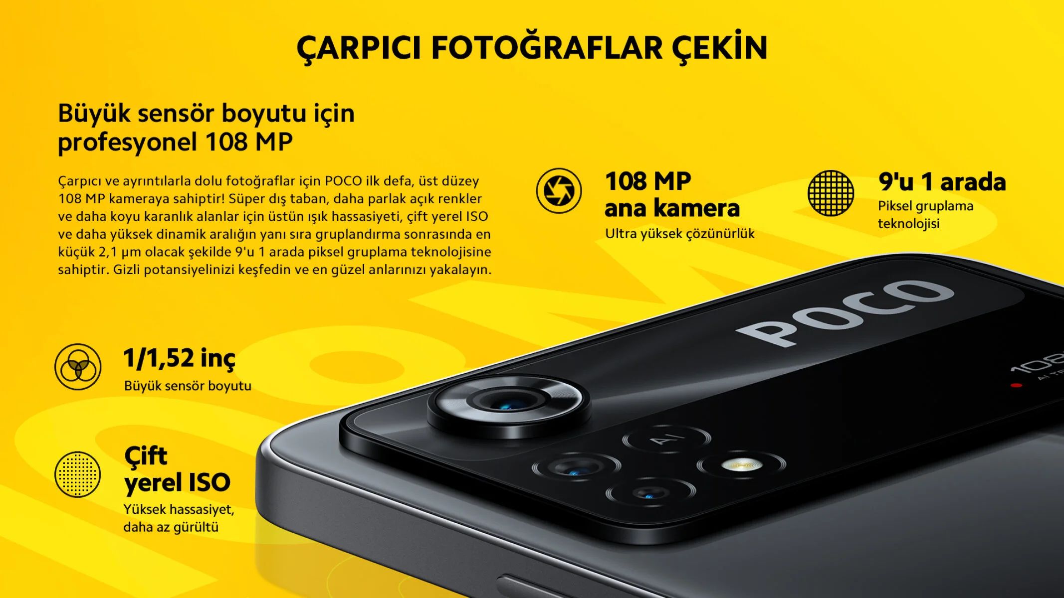 Büyük sensör boyutu için profesyonel 108 MPÇarpıcı ve ayrıntılarla dolu fotoğraflar için POCO ilk defa, üst düzey 108 MP kameraya sahiptir! Süper dış taban, daha parlak açık renkler ve daha koyu karanlık alanlar için üstün ışık hassasiyeti, çift yerel ISO ve daha yüksek dinamik aralığın yanı sıra gruplandırma sonrasında en küçük 2,1 μm olacak şekilde 9'u 1 arada piksel gruplama teknolojisine sahiptir. Gizli potansiyelinizi keşfedin ve en güzel anlarınızı yakalayın.