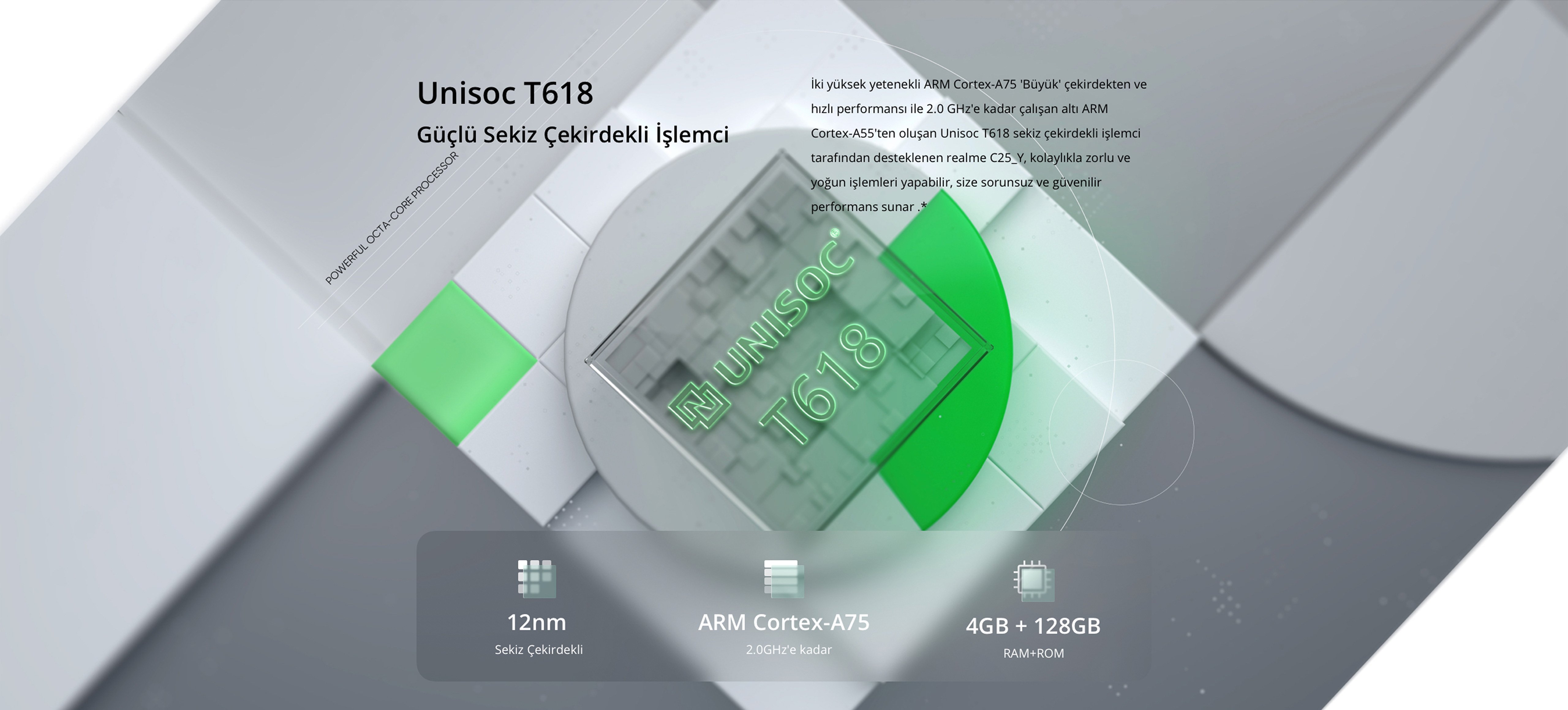 Unisoc T618 Güçlü Sekiz Çekirdekli İşlemci   İki yüksek yetenekli ARM Cortex-A75 "Büyük" çekirdekten ve hızlı performansı ile 2.0 GHz'e kadar çalışan altı ARM Cortex-A55'ten oluşan Unisoc T618 sekiz çekirdekli işlemci tarafından desteklenen Realme C25Y, kolaylıkla zorlu ve yoğun işlemleri yapabilir, size sorunsuz ve güvenilir performans sunar.