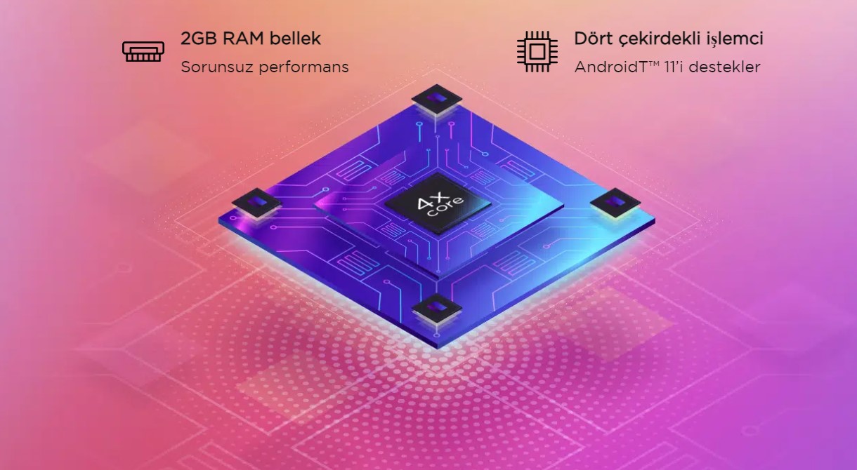 Günlük eğlence için güç. Dört çekirdekli işlemci Android™ 11’i desteklemek için optimize edildi. Uygulamalar arasında hızla gidip gelirken, çok sayıda açık sekmeyle internette gezinirken veya multimedya oynatırken, 2GB RAM bellek sorunsuz performans sağlar.
