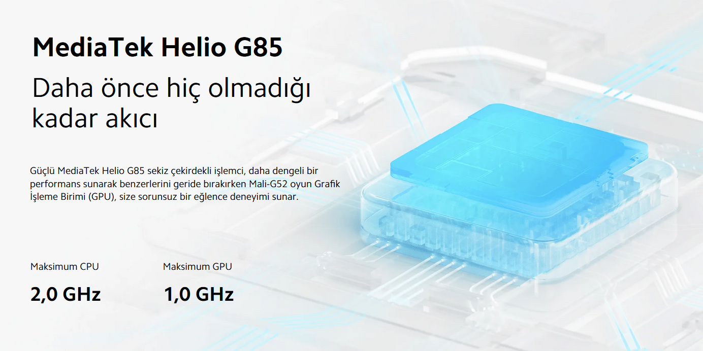 Güçlü MediaTek Helio G85 sekiz çekirdekli işlemci, daha dengeli bir performans sunarak benzerlerini geride bırakırken Mali-G52 oyun Grafik İşleme Birimi (GPU), size sorunsuz bir eğlence deneyimi sunar.