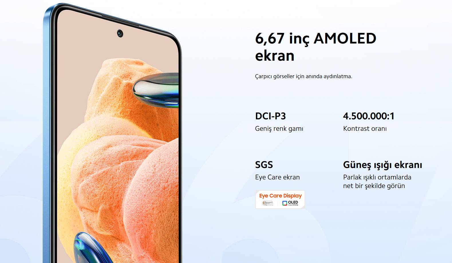 6.67 inç AMOLED Ekran   DCI-P3 Geniş Renk Gamı   4.500.000:1 Kontrast Oranı   Güneş ışığı ekranı Parlak ışıklı ortamlarda net bir şekilde görün