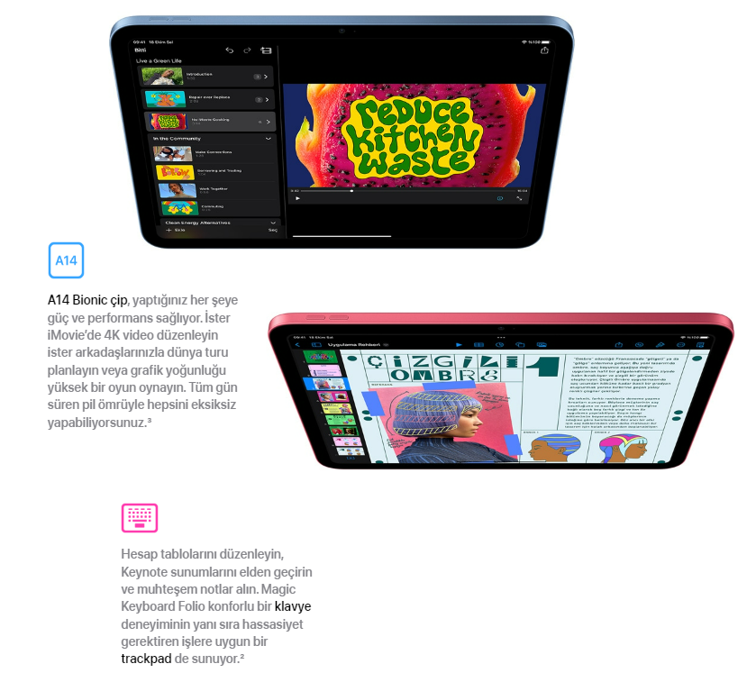 A14 Bionic çip, yaptığınız her şeye güç ve performans sağlıyor. İster iMovie’de 4K video düzenleyin ister arkadaşlarınızla dünya turu planlayın veya grafik yoğunluğu yüksek bir oyun oynayın. Tüm gün süren pil ömrüyle hepsini eksiksiz yapabiliyorsunuz.3  iPad’de iMovie  Hesap tablolarını düzenleyin, Keynote sunumlarını elden geçirin ve muhteşem notlar alın. Magic Keyboard Folio konforlu bir klavye deneyiminin yanı sıra hassasiyet gerektiren işlere uygun bir trackpad de sunuyor.