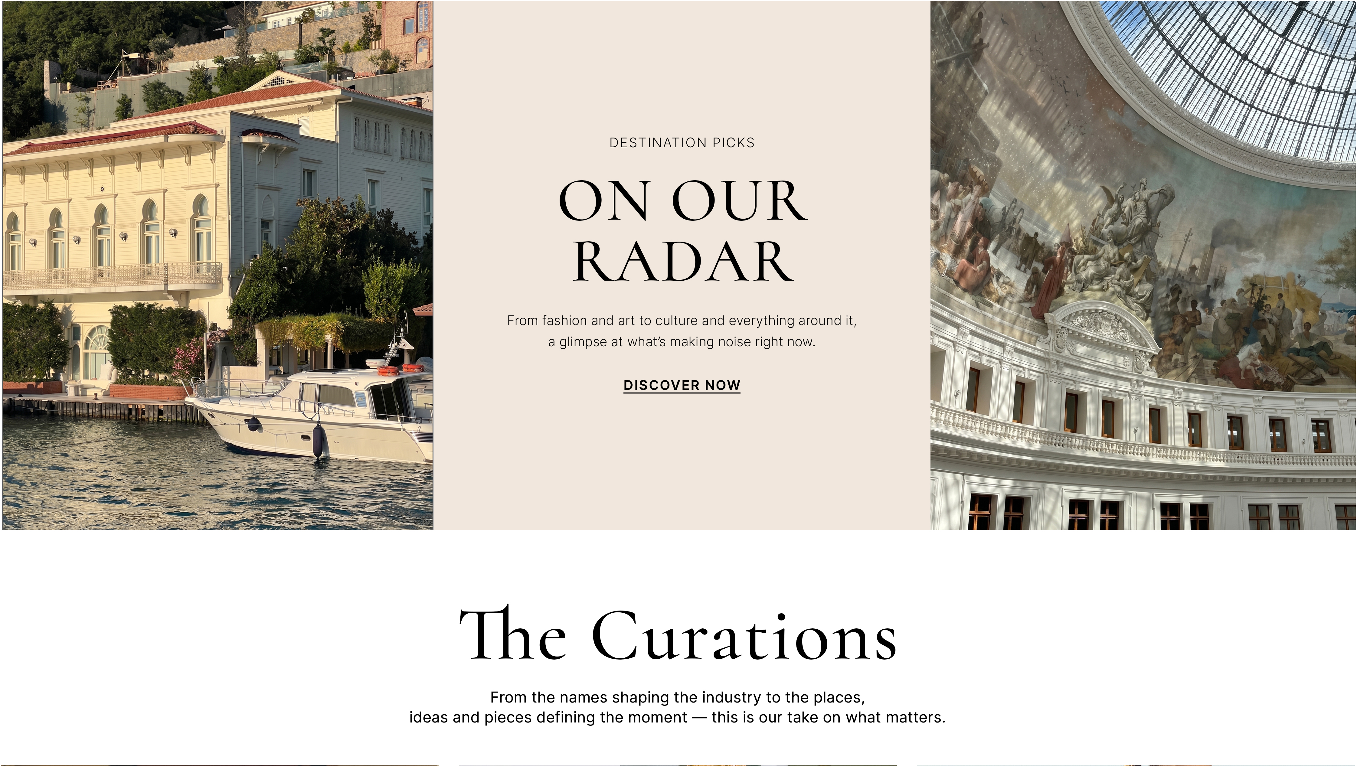 On Our Radar — Destination Picks. From fashion and art to culture and everything around it, a glimpse at what's making noise right now. The Curations — From the names shaping the industry to the places, ideas and pieces defining the moment.